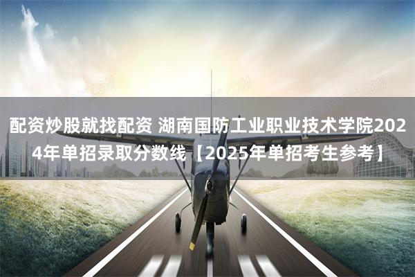 配资炒股就找配资 湖南国防工业职业技术学院2024年单招录取分数线【2025年单招考生参考】