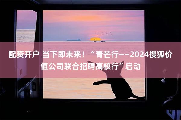 配资开户 当下即未来！“青芒行——2024搜狐价值公司联合招聘高校行”启动