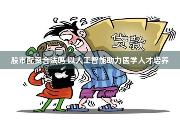 股市配资合法吗 以人工智能助力医学人才培养