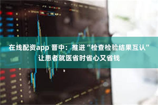 在线配资app 晋中：推进“检查检验结果互认”让患者就医省时省心又省钱