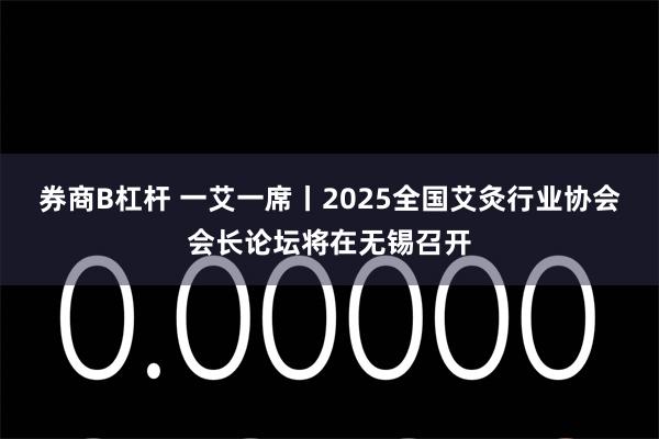 券商B杠杆 一艾一席丨2025全国艾灸行业协会会长论坛将在无锡召开