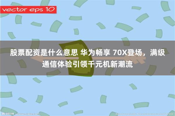 股票配资是什么意思 华为畅享 70X登场，满级通信体验引领千元机新潮流