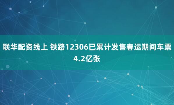 联华配资线上 铁路12306已累计发售春运期间车票4.2亿张