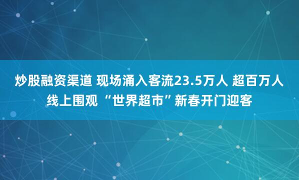 炒股融资渠道 现场涌入客流23.5万人 超百万人线上围观 “世界超市”新春开门迎客