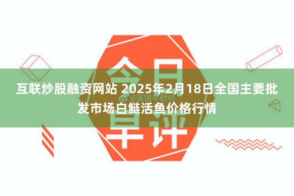 互联炒股融资网站 2025年2月18日全国主要批发市场白鲢活鱼价格行情