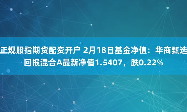 正规股指期货配资开户 2月18日基金净值：华商甄选回报混合A最新净值1.5407，跌0.22%