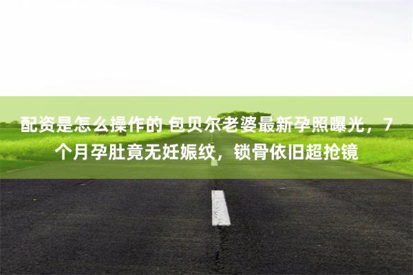 配资是怎么操作的 包贝尔老婆最新孕照曝光，7个月孕肚竟无妊娠纹，锁骨依旧超抢镜