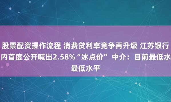 股票配资操作流程 消费贷利率竞争再升级 江苏银行年内首度公开喊出2.58%“冰点价” 中介：目前最低水平