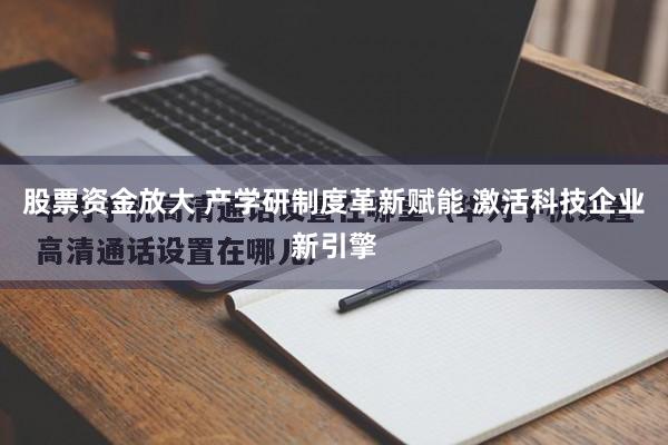 股票资金放大 产学研制度革新赋能 激活科技企业新引擎