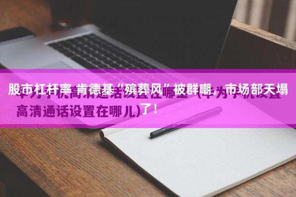 股市杠杆率 肯德基“殡葬风”被群嘲,市场部天塌了!